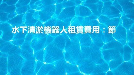 水下清淤機器人租賃費用：節(jié)省成本，提高效率，解決水域清淤難題！